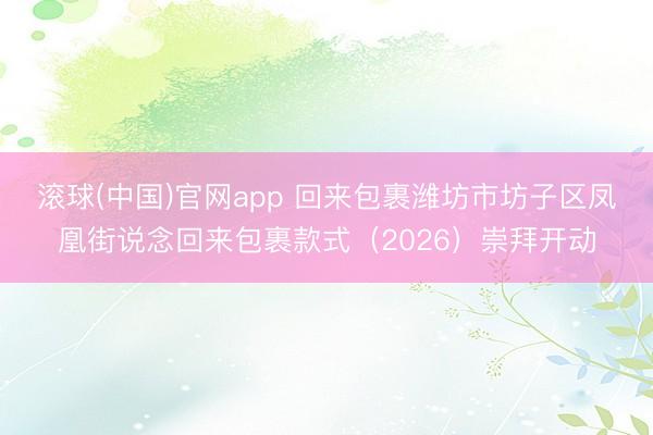滚球(中国)官网app 回来包裹潍坊市坊子区凤凰街说念回来包裹款式（2026）崇拜开动