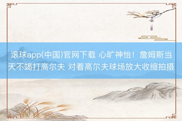 滚球app(中国)官网下载 心旷神怡！詹姆斯当天不竭打高尔夫 对着高尔夫球场放大收缩拍摄