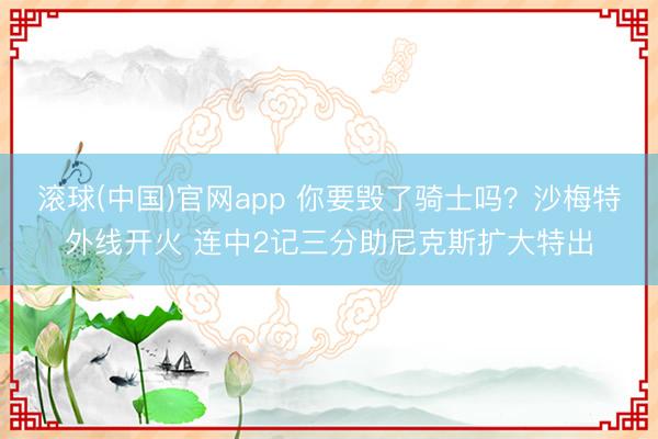滚球(中国)官网app 你要毁了骑士吗？沙梅特外线开火 连中2记三分助尼克斯扩大特出
