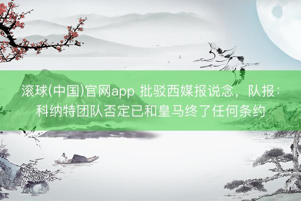 滚球(中国)官网app 批驳西媒报说念，队报：科纳特团队否定已和皇马终了任何条约
