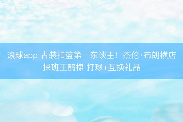 滚球app 古装扣篮第一东谈主！杰伦·布朗横店探班王鹤棣 打球+互换礼品