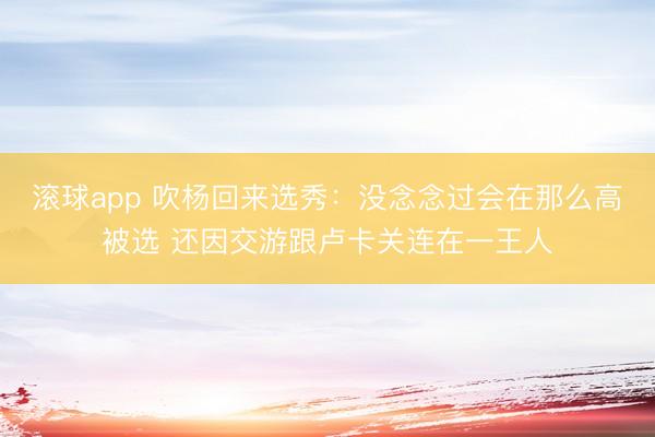 滚球app 吹杨回来选秀：没念念过会在那么高被选 还因交游跟卢卡关连在一王人