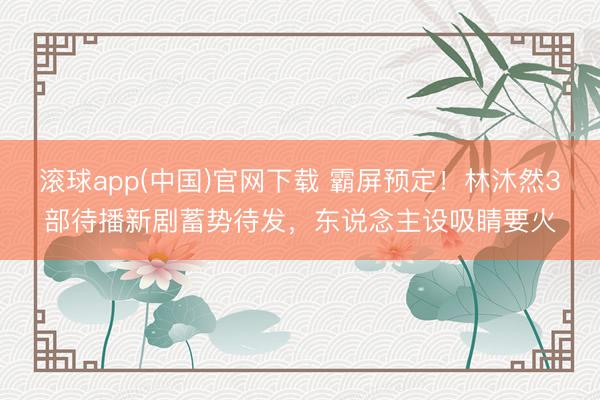 滚球app(中国)官网下载 霸屏预定！林沐然3部待播新剧蓄势待发，东说念主设吸睛要火