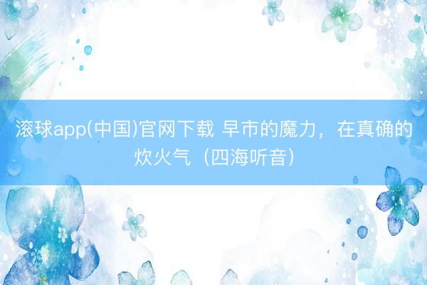 滚球app(中国)官网下载 早市的魔力，在真确的炊火气（四海听音）
