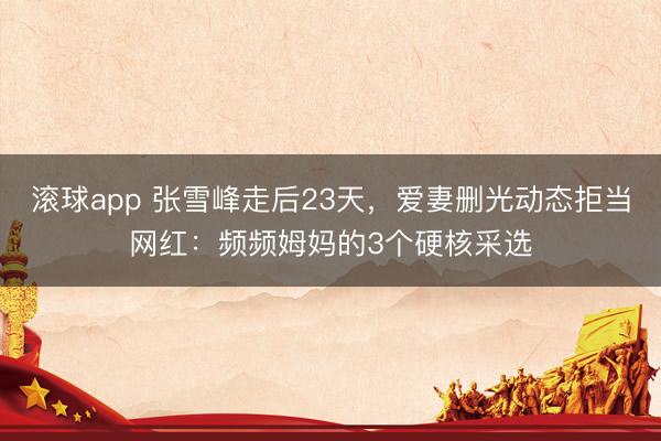 滚球app 张雪峰走后23天，爱妻删光动态拒当网红：频频姆妈的3个硬核采选