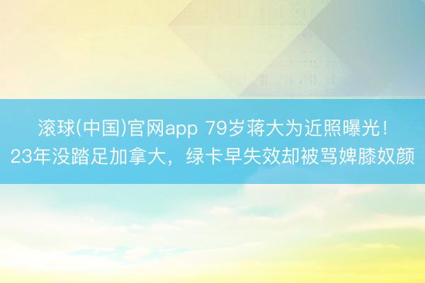 滚球(中国)官网app 79岁蒋大为近照曝光！23年没踏足加拿大，绿卡早失效却被骂婢膝奴颜