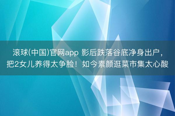 滚球(中国)官网app 影后跌落谷底净身出户，把2女儿养得太争脸！如今素颜逛菜市集太心酸