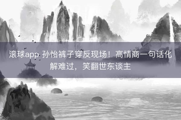 滚球app 孙怡裤子穿反现场！高情商一句话化解难过，笑翻世东谈主