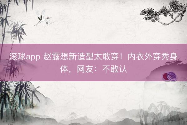 滚球app 赵露想新造型太敢穿！内衣外穿秀身体，网友：不敢认