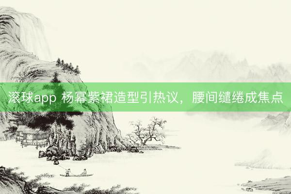 滚球app 杨幂紫裙造型引热议,腰间缱绻成焦点