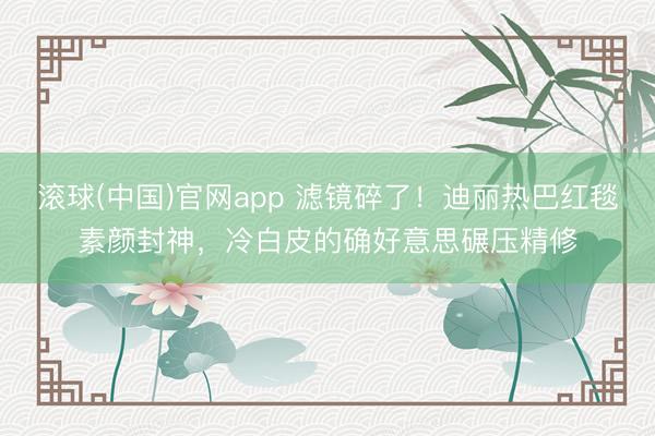 滚球(中国)官网app 滤镜碎了!迪丽热巴红毯素颜封神,冷白皮的确好意思碾压精修