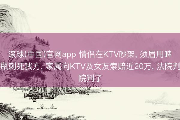 滚球(中国)官网app 情侣在KTV吵架， 须眉用啤酒瓶刺死我方， 家属向KTV及女友索赔近20万， 法院判了