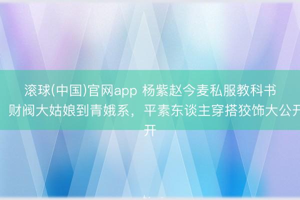 滚球(中国)官网app 杨紫赵今麦私服教科书！财阀大姑娘到青娥系，平素东谈主穿搭狡饰大公开