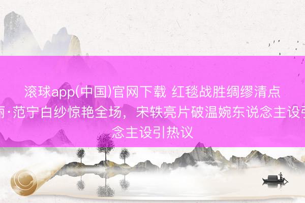 滚球app(中国)官网下载 红毯战胜绸缪清点：艾丽·范宁白纱惊艳全场，宋轶亮片破温婉东说念主设引热议