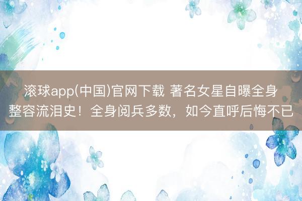 滚球app(中国)官网下载 著名女星自曝全身整容流泪史！全身阅兵多数，如今直呼后悔不已