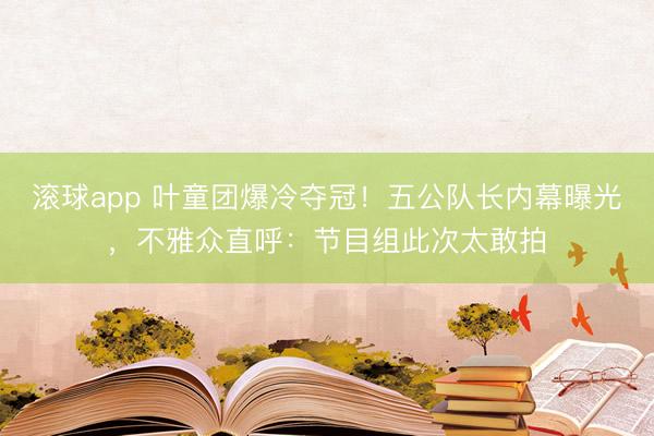 滚球app 叶童团爆冷夺冠!五公队长内幕曝光,不雅众直呼:节目组此次太敢拍