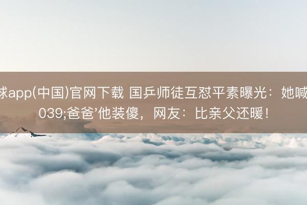 滚球app(中国)官网下载 国乒师徒互怼平素曝光:她喊'爸爸'他装傻,网友:比亲父还暖!