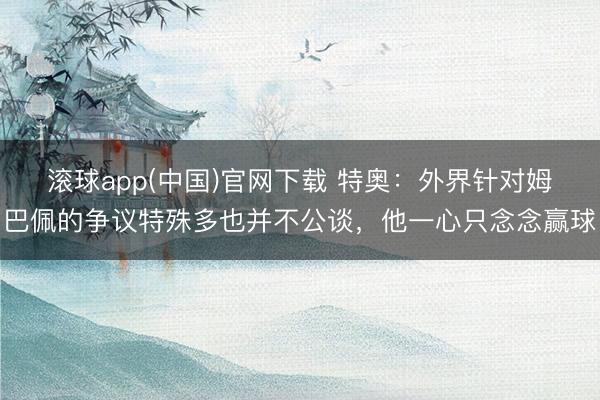 滚球app(中国)官网下载 特奥：外界针对姆巴佩的争议特殊多也并不公谈，他一心只念念赢球