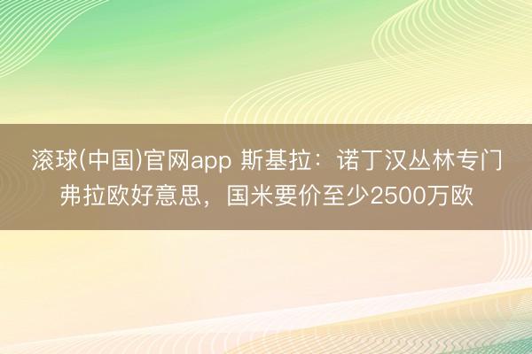 滚球(中国)官网app 斯基拉：诺丁汉丛林专门弗拉欧好意思，国米要价至少2500万欧