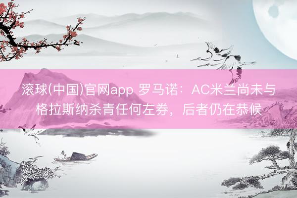 滚球(中国)官网app 罗马诺：AC米兰尚未与格拉斯纳杀青任何左券，后者仍在恭候