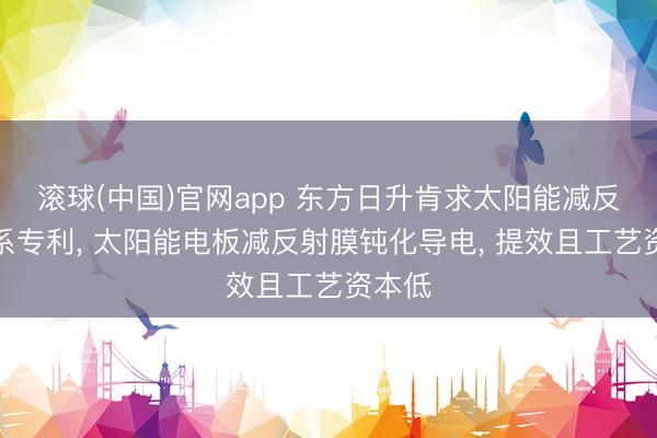 滚球(中国)官网app 东方日升肯求太阳能减反膜关系专利, 太阳能电板减反射膜钝化导电, 提效且工艺资本低
