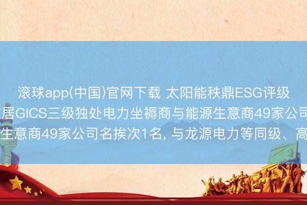 滚球app(中国)官网下载 太阳能秩鼎ESG评级较上年高潮至AAA， 位居GICS三级独处电力坐褥商与能源生意商49家公司名挨次1名， 与龙源电力等同级、高于长江电力
