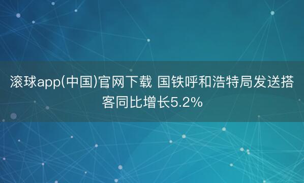 滚球app(中国)官网下载 国铁呼和浩特局发送搭客同比增长5.2%