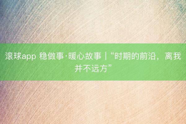 滚球app 稳做事·暖心故事|“时期的前沿,离我并不远方”