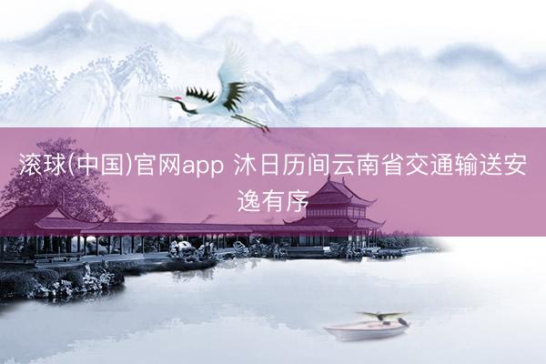 滚球(中国)官网app 沐日历间云南省交通输送安逸有序