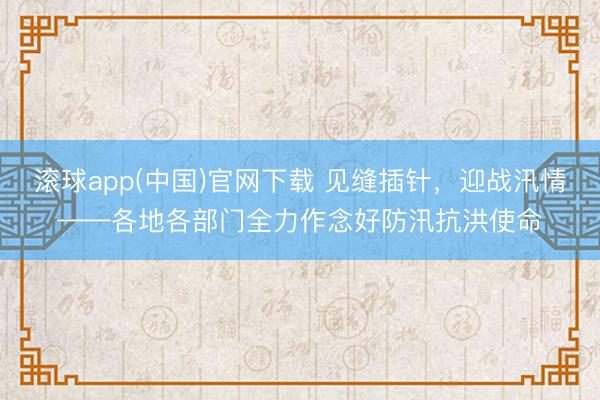 滚球app(中国)官网下载 见缝插针，迎战汛情——各地各部门全力作念好防汛抗洪使命
