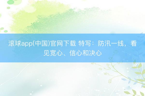 滚球app(中国)官网下载 特写：防汛一线，看见宽心、信心和决心
