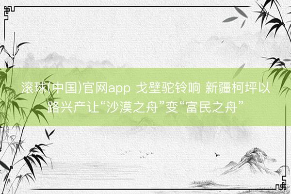 滚球(中国)官网app 戈壁驼铃响 新疆柯坪以路兴产让“沙漠之舟”变“富民之舟”