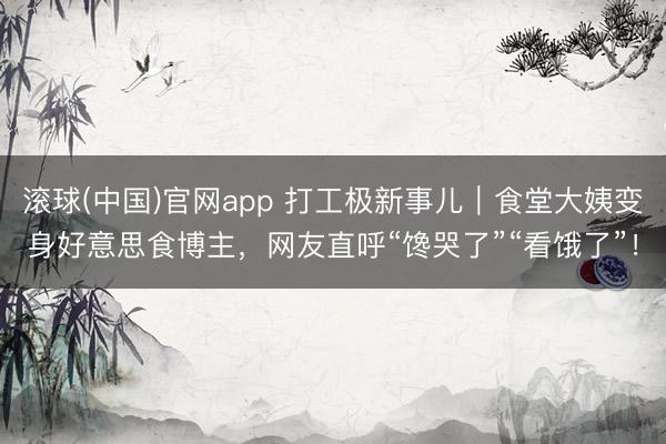滚球(中国)官网app 打工极新事儿｜食堂大姨变身好意思食博主，网友直呼“馋哭了”“看饿了”！