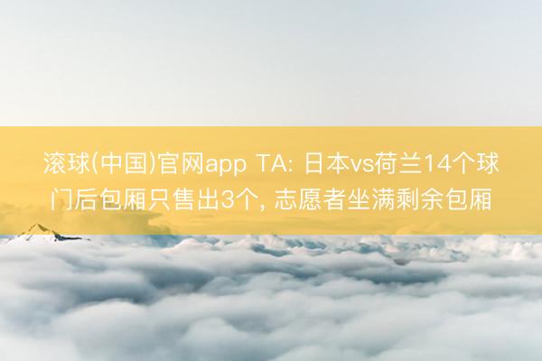 滚球(中国)官网app TA: 日本vs荷兰14个球门后包厢只售出3个， 志愿者坐满剩余包厢