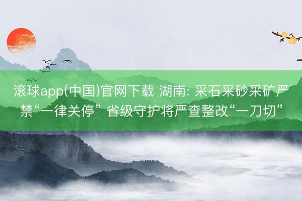滚球app(中国)官网下载 湖南: 采石采砂采矿严禁“一律关停” 省级守护将严查整改“一刀切”