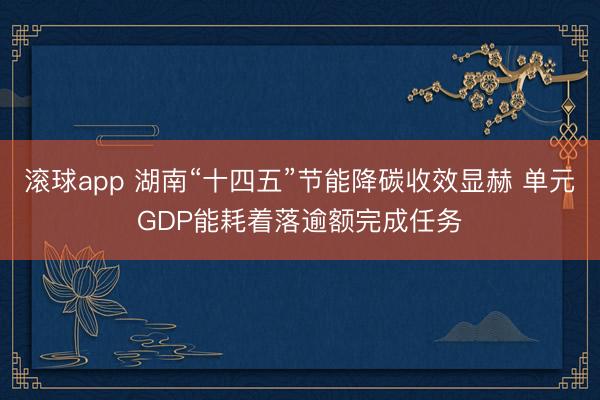 滚球app 湖南“十四五”节能降碳收效显赫 单元GDP能耗着落逾额完成任务