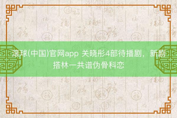 滚球(中国)官网app 关晓彤4部待播剧，新剧搭林一共谱伪骨科恋