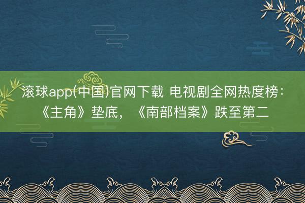 滚球app(中国)官网下载 电视剧全网热度榜：《主角》垫底，《南部档案》跌至第二