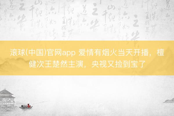 滚球(中国)官网app 爱情有烟火当天开播，檀健次王楚然主演，央视又捡到宝了