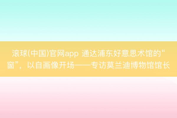 滚球(中国)官网app 通达浦东好意思术馆的“窗”，以自画像开场——专访莫兰迪博物馆馆长