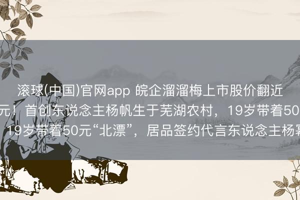 滚球(中国)官网app 皖企溜溜梅上市股价翻近两倍,市值超100亿港元!首创东说念主杨帆生于芜湖农村,19岁带着50元“北漂”,居品签约代言东说念主杨幂后被带火