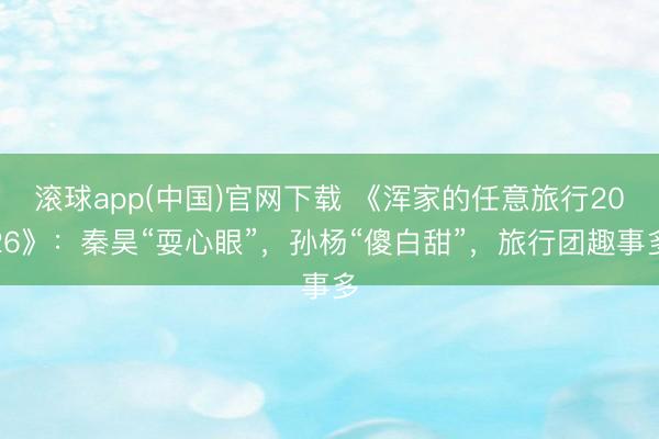滚球app(中国)官网下载 《浑家的任意旅行2026》：秦昊“耍心眼”，孙杨“傻白甜”，旅行团趣事多