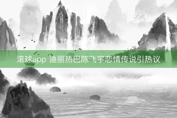 滚球app 迪丽热巴陈飞宇恋情传说引热议