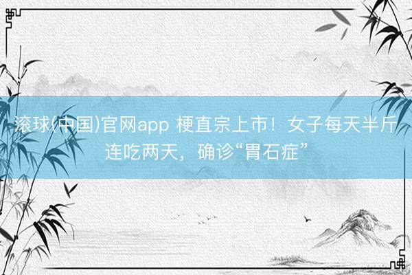 滚球(中国)官网app 梗直宗上市！女子每天半斤连吃两天，确诊“胃石症”