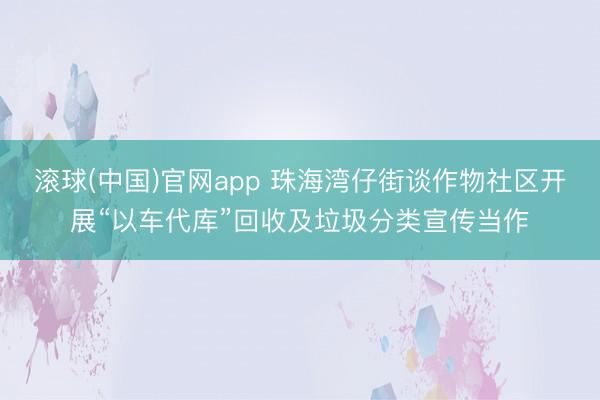 滚球(中国)官网app 珠海湾仔街谈作物社区开展“以车代库”回收及垃圾分类宣传当作