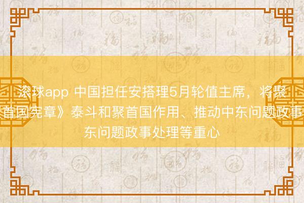 滚球app 中国担任安搭理5月轮值主席，将聚焦重振《聚首国宪章》泰斗和聚首国作用、推动中东问题政事处理等重心
