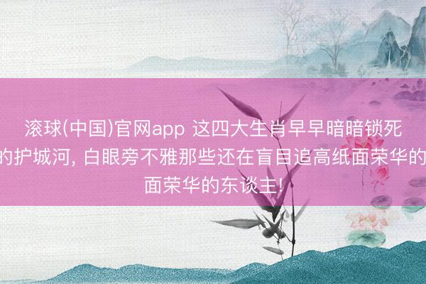 滚球(中国)官网app 这四大生肖早早暗暗锁死现款流的护城河， 白眼旁不雅那些还在盲目追高纸面荣华的东谈主!