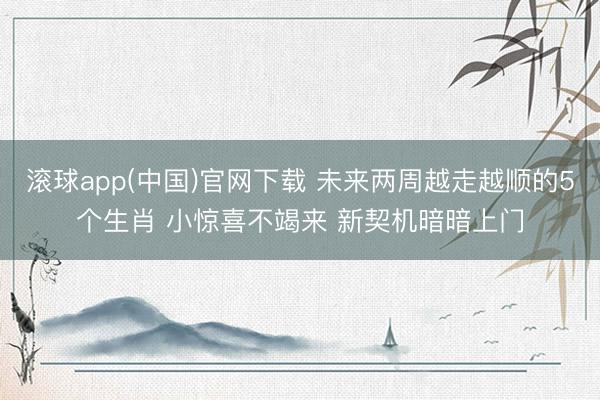 滚球app(中国)官网下载 未来两周越走越顺的5个生肖 小惊喜不竭来 新契机暗暗上门