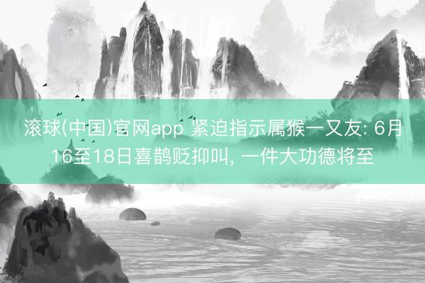 滚球(中国)官网app 紧迫指示属猴一又友: 6月16至18日喜鹊贬抑叫, 一件大功德将至