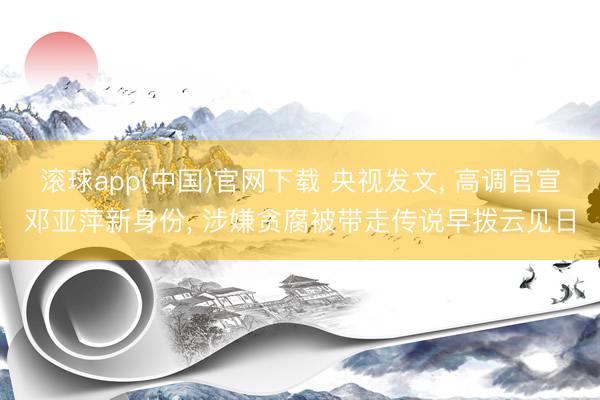 滚球app(中国)官网下载 央视发文， 高调官宣邓亚萍新身份， 涉嫌贪腐被带走传说早拨云见日